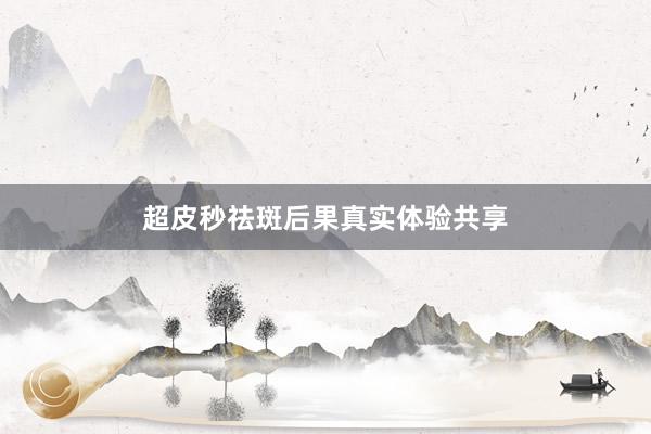 超皮秒祛斑后果真实体验共享