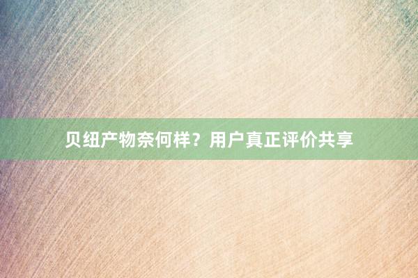 贝纽产物奈何样？用户真正评价共享