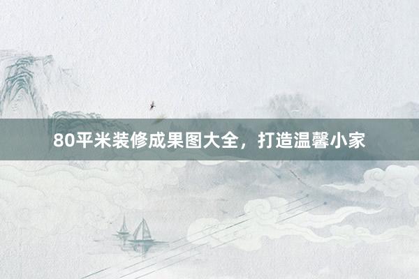 80平米装修成果图大全，打造温馨小家